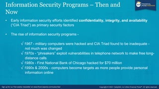 Information Security Programs – Then and
Now
• Early information security efforts identified confidentiality, integrity, and availability
(“CIA Triad”) as primary security factors
• The rise of information security programs -
√ 1967 - military computers were hacked and CIA Triad found to be inadequate -
not much was changed
√ 1970s - “phreakers” exploit vulnerabilities in telephone network to make free long-
distance calls
√ 1980s - First National Bank of Chicago hacked for $70 million
√ 1990s & 2000s - computers become targets as more people provide personal
information online
 
