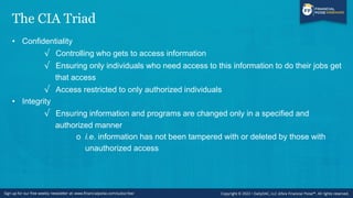 The CIA Triad
• Confidentiality
√ Controlling who gets to access information
√ Ensuring only individuals who need access to this information to do their jobs get
that access
√ Access restricted to only authorized individuals
• Integrity
√ Ensuring information and programs are changed only in a specified and
authorized manner
o i.e. information has not been tampered with or deleted by those with
unauthorized access
 