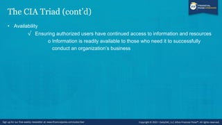 The CIA Triad (cont’d)
• Availability
√ Ensuring authorized users have continued access to information and resources
o Information is readily available to those who need it to successfully
conduct an organization’s business
 