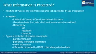 What Information is Protected?
• Anything of value or any information required to be protected by law or regulation
• Examples:
- Intellectual Property (IP) and proprietary information
- Operational data (i.e., data which businesses cannot run without)
- Required by:
- law
- regulation
- contracts
• Types of protected information can include:
- private information
- personally identifiable information
- health information
- information protected by GDPR, other data protection laws
 