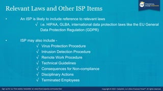 Relevant Laws and Other ISP Items
• An ISP is likely to include reference to relevant laws
√ i.e. HIPAA, GLBA, international data protection laws like the EU General
Data Protection Regulation (GDPR)
• ISP may also include -
√ Virus Protection Procedure
√ Intrusion Detection Procedure
√ Remote Work Procedure
√ Technical Guidelines
√ Consequences for Non-compliance
√ Disciplinary Actions
√ Terminated Employees
 