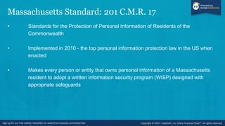 Massachusetts Standard: 201 C.M.R. 17
• Standards for the Protection of Personal Information of Residents of the
Commonwealth
• Implemented in 2010 - the top personal information protection law in the US when
enacted
• Makes every person or entity that owns personal information of a Massachusetts
resident to adopt a written information security program (WISP) designed with
appropriate safeguards
 