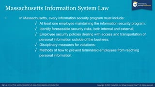 Massachusetts Information System Law
• In Massachusetts, every information security program must include:
√ At least one employee maintaining the information security program;
√ Identify foreseeable security risks, both internal and external;
√ Employee security policies dealing with access and transportation of
personal information outside of the business;
√ Disciplinary measures for violations;
√ Methods of how to prevent terminated employees from reaching
personal information.
 