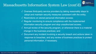 Massachusetts Information System Law (cont’d)
√ Oversee third-party service providers by taking reasonably steps to
adopt and maintain security measures consistent with the entity;
√ Restrictions on stored personal information access;
√ Regular monitoring to ensure compliance with the implemented
information security program and stop unauthorized access;
√ Annual review of the security program, or whenever there is a material
change in the business practices; and
√ Document any incident involving a security breach and actions taken in
response to breaches, and any review of business practices to protect
personal information, if necessary.
 