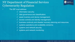 NY Department of Financial Services
Cybersecurity Regulation
• The ISP must address:
√ information security;
√ data governance and classification;
√ asset inventory and device management;
√ access controls and identity management;
√ business continuity and disaster recovery planning and resources;
√ systems operations and availability concerns;
√ systems and network security;
√ systems and network monitoring;
 
