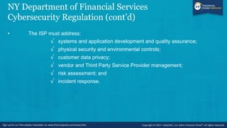 NY Department of Financial Services
Cybersecurity Regulation (cont’d)
• The ISP must address:
√ systems and application development and quality assurance;
√ physical security and environmental controls;
√ customer data privacy;
√ vendor and Third Party Service Provider management;
√ risk assessment; and
√ incident response.
 