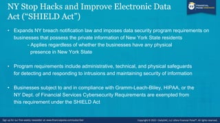 NY Stop Hacks and Improve Electronic Data
Act (“SHIELD Act”)
• Expands NY breach notification law and imposes data security program requirements on
businesses that possess the private information of New York State residents
- Applies regardless of whether the businesses have any physical
presence in New York State
• Program requirements include administrative, technical, and physical safeguards
for detecting and responding to intrusions and maintaining security of information
• Businesses subject to and in compliance with Gramm-Leach-Bliley, HIPAA, or the
NY Dept. of Financial Services Cybersecurity Requirements are exempted from
this requirement under the SHIELD Act
 