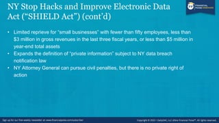 NY Stop Hacks and Improve Electronic Data
Act (“SHIELD Act”) (cont’d)
• Limited reprieve for “small businesses” with fewer than fifty employees, less than
$3 million in gross revenues in the last three fiscal years, or less than $5 million in
year-end total assets
• Expands the definition of “private information” subject to NY data breach
notification law
• NY Attorney General can pursue civil penalties, but there is no private right of
action
 