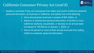California Consumer Privacy Act (cont’d)
• Applies to business if they are businesses that collect and control California residents’
personal information, do business in California, and satisfy one of the following:
√ Have annual gross revenues in excess of $25 million, or
√ Receive or disclose the personal information of 50,000 or more
California residents, households, or devices on an annual basis
(increased to 100,000 as of January 1, 2023), or
√ Derive 50 percent or more of their annual revenues from selling
California residents’ personal information.
 