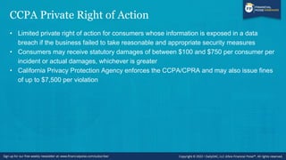 CCPA Private Right of Action
• Limited private right of action for consumers whose information is exposed in a data
breach if the business failed to take reasonable and appropriate security measures
• Consumers may receive statutory damages of between $100 and $750 per consumer per
incident or actual damages, whichever is greater
• California Privacy Protection Agency enforces the CCPA/CPRA and may also issue fines
of up to $7,500 per violation
 