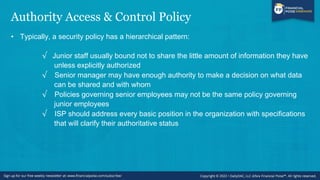 Authority Access & Control Policy
• Typically, a security policy has a hierarchical pattern:
√ Junior staff usually bound not to share the little amount of information they have
unless explicitly authorized
√ Senior manager may have enough authority to make a decision on what data
can be shared and with whom
√ Policies governing senior employees may not be the same policy governing
junior employees
√ ISP should address every basic position in the organization with specifications
that will clarify their authoritative status
 