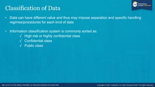 Classification of Data
• Data can have different value and thus may impose separation and specific handling
regimes/procedures for each kind of data
• Information classification system is commonly sorted as:
√ High risk or highly confidential class
√ Confidential class
√ Public class
 