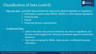 Classification of Data (cont’d)
• High risk class - generally data protected by state and/or federal legislation or regulations
√ Information covered under HIPAA, FERPA, or other federal regulations
√ Financial data
√ Payroll
√ Personnel (privacy requirements)
• Confidential Class
√ Data in this class may not be covered by any laws or regulations, but
the data owner judges that it should be protected against unauthorized
disclosure
√ Information protected by NDAs, trade secrets, confidential business
information
•
 