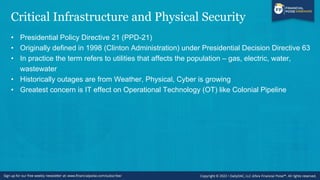 Critical Infrastructure and Physical Security
• Presidential Policy Directive 21 (PPD-21)
• Originally defined in 1998 (Clinton Administration) under Presidential Decision Directive 63
• In practice the term refers to utilities that affects the population – gas, electric, water,
wastewater
• Historically outages are from Weather, Physical, Cyber is growing
• Greatest concern is IT effect on Operational Technology (OT) like Colonial Pipeline
 