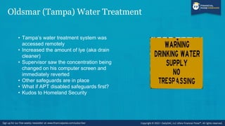 Oldsmar (Tampa) Water Treatment
• Tampa’s water treatment system was
accessed remotely
• Increased the amount of lye (aka drain
cleaner)
• Supervisor saw the concentration being
changed on his computer screen and
immediately reverted
• Other safeguards are in place
• What if APT disabled safeguards first?
• Kudos to Homeland Security
 