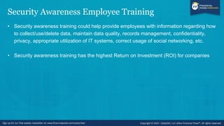 Security Awareness Employee Training
• Security awareness training could help provide employees with information regarding how
to collect/use/delete data, maintain data quality, records management, confidentiality,
privacy, appropriate utilization of IT systems, correct usage of social networking, etc.
• Security awareness training has the highest Return on Investment (ROI) for companies
 