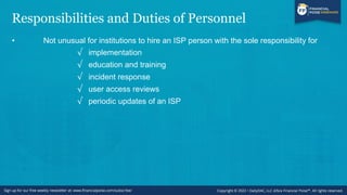 Responsibilities and Duties of Personnel
• Not unusual for institutions to hire an ISP person with the sole responsibility for
√ implementation
√ education and training
√ incident response
√ user access reviews
√ periodic updates of an ISP
 