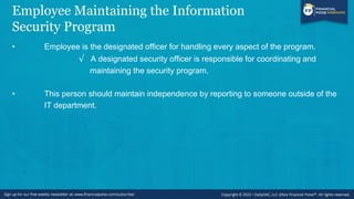 Employee Maintaining the Information
Security Program
• Employee is the designated officer for handling every aspect of the program.
√ A designated security officer is responsible for coordinating and
maintaining the security program.
• This person should maintain independence by reporting to someone outside of the
IT department.
 