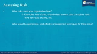 Assessing Risk
• What risks could your organization face?
√ Examples: loss of data, unauthorized access, data corruption, hack,
third-party data sharing, etc.
• What would be appropriate, cost-effective management techniques for these risks?
 