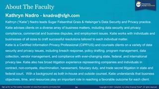 About The Faculty
Kathryn Nadro - knadro@sfgh.com
Kathryn (“Katie”) Nadro leads Sugar Felsenthal Grais & Helsinger’s Data Security and Privacy practice.
Katie advises clients on a diverse array of business matters, including data security and privacy
compliance, commercial and business disputes, and employment issues. Katie works with individuals and
businesses of all sizes to craft successful resolutions tailored to each individual matter.
Katie is a Certified Information Privacy Professional (CIPP/US) and counsels clients on a variety of data
security and privacy issues, including breach response, policy drafting, program management, data
collection, vendor management, and compliance with ever-changing state, federal, and international
privacy law. Katie also has broad litigation experience representing companies and individuals in
contract, non-compete, discrimination, harassment, fiduciary duty, and trade secret litigation in state and
federal court. With a background as both in-house and outside counsel, Katie understands that business
objectives, time, and resources play an important role in reaching a favorable outcome for each client.
54
 