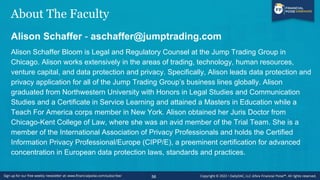 About The Faculty
Alison Schaffer - aschaffer@jumptrading.com
Alison Schaffer Bloom is Legal and Regulatory Counsel at the Jump Trading Group in
Chicago. Alison works extensively in the areas of trading, technology, human resources,
venture capital, and data protection and privacy. Specifically, Alison leads data protection and
privacy application for all of the Jump Trading Group’s business lines globally. Alison
graduated from Northwestern University with Honors in Legal Studies and Communication
Studies and a Certificate in Service Learning and attained a Masters in Education while a
Teach For America corps member in New York. Alison obtained her Juris Doctor from
Chicago-Kent College of Law, where she was an avid member of the Trial Team. She is a
member of the International Association of Privacy Professionals and holds the Certified
Information Privacy Professional/Europe (CIPP/E), a preeminent certification for advanced
concentration in European data protection laws, standards and practices.
56
 