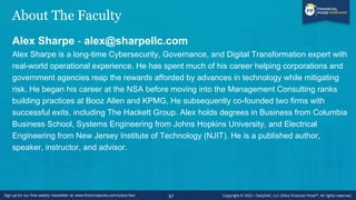 About The Faculty
Alex Sharpe - alex@sharpellc.com
Alex Sharpe is a long-time Cybersecurity, Governance, and Digital Transformation expert with
real-world operational experience. He has spent much of his career helping corporations and
government agencies reap the rewards afforded by advances in technology while mitigating
risk. He began his career at the NSA before moving into the Management Consulting ranks
building practices at Booz Allen and KPMG. He subsequently co-founded two firms with
successful exits, including The Hackett Group. Alex holds degrees in Business from Columbia
Business School, Systems Engineering from Johns Hopkins University, and Electrical
Engineering from New Jersey Institute of Technology (NJIT). He is a published author,
speaker, instructor, and advisor.
57
 