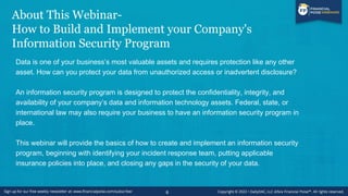 About This Webinar-
How to Build and Implement your Company's
Information Security Program
Data is one of your business’s most valuable assets and requires protection like any other
asset. How can you protect your data from unauthorized access or inadvertent disclosure?
An information security program is designed to protect the confidentiality, integrity, and
availability of your company’s data and information technology assets. Federal, state, or
international law may also require your business to have an information security program in
place.
This webinar will provide the basics of how to create and implement an information security
program, beginning with identifying your incident response team, putting applicable
insurance policies into place, and closing any gaps in the security of your data.
6
 