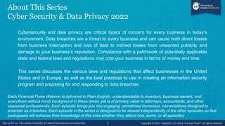 About This Series
Cyber Security & Data Privacy 2022
Cybersecurity and data privacy are critical topics of concern for every business in today’s
environment. Data breaches are a threat to every business and can cause both direct losses
from business interruption and loss of data to indirect losses from unwanted publicity and
damage to your business’s reputation. Compliance with a patchwork of potentially applicable
state and federal laws and regulations may cost your business in terms of money and time.
This series discusses the various laws and regulations that affect businesses in the United
States and in Europe, as well as the best practices to use in creating an information security
program and preparing for and responding to data breaches.
Each Financial Poise Webinar is delivered in Plain English, understandable to investors, business owners, and
executives without much background in these areas, yet is of primary value to attorneys, accountants, and other
seasoned professionals. Each episode brings you into engaging, sometimes humorous, conversations designed to
entertain as it teaches. Each episode in the series is designed to be viewed independently of the other episodes so that
participants will enhance their knowledge of this area whether they attend one, some, or all episodes.
7
 