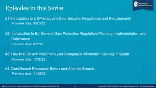 Episodes in this Series
#1 Introduction to US Privacy and Data Security: Regulations and Requirements
Premiere date: 08/03/22
#2: Introduction to EU General Data Protection Regulation: Planning, Implementation, and
Compliance
Premiere date: 9/07/22
#3: How to Build and Implement your Company's Information Security Program
Premiere date: 10/12/22
#4: Data Breach Response: Before and After the Breach
Premiere date: 11/09/22
8
 