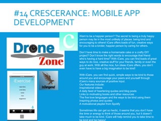 #14 CRESCERANCE: MOBILE APP
DEVELOPMENT
Want to be a happier person? The secret to being a truly happy
person may lie in the most unlikely of places: being kind and
encouraging to others! iCare offers loads of fun, creative ways
for you to be a kinder, happier person by caring for others.
Don’t have time to make a homemade cake or a crafty DIY
project? Don’t know the right words to encourage that friend
who’s having a hard time? With iCare, you can find loads of great
ways to do nice, creative stuff for your friends, family or even the
guy at work. With all the nice, fun ideas iCare offers, you don’t
even have to have a big imagination to be kind!
With iCare, you can find quick, simple ways to be kind to those
around you and encourage your peers and yourself through
iCare’s many sources of positive input.
Our features include:
Inspirational videos
A daily feed of heartening quotes and blog posts
Links to motivating books and other resources
The five love languages and the ways to be kind using them
Inspiring photos and quotes
A motivational playlist from Spotify
Sometimes life can get so hectic, it seems that you don’t have
the time or energy to think of those around you, but it doesn’t
take much to be kind. iCare will help remind you to take time to
be kind and be happy!
 