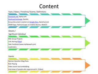 Content
Facts / Dates / Timelines/ Events / Definitions
Classtools.net, dipity.com
Flashcard Exchange, Quizlet,
Group document creation on Google Docs, Backchannels
CRAM App, Flashcard apps on mobile devices, Mobl21
Details /
Significant Individual
Wiki Group Projects
Link sharing (Diigo)
Fake Facebook (www.myfakewall.com)
Livebinders
Events
Opinion Question Blog Posts
Role Playing
Video search and embedding
Interviews of people who experienced it. (Video)
 