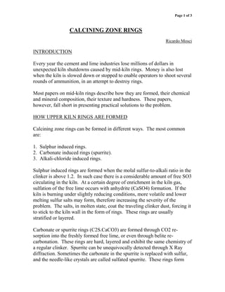 Page 1 of 3



                  CALCINING ZONE RINGS
                                                                   Ricardo Mosci

INTRODUCTION

Every year the cement and lime industries lose millions of dollars in
unexpected kiln shutdowns caused by mid-kiln rings. Money is also lost
when the kiln is slowed down or stopped to enable operators to shoot several
rounds of ammunition, in an attempt to destroy rings.

Most papers on mid-kiln rings describe how they are formed, their chemical
and mineral composition, their texture and hardness. These papers,
however, fall short in presenting practical solutions to the problem.

HOW UPPER KILN RINGS ARE FORMED

Calcining zone rings can be formed in different ways. The most common
are:

1. Sulphur induced rings.
2. Carbonate induced rings (spurrite).
3. Alkali-chloride induced rings.

Sulphur induced rings are formed when the molal sulfur-to-alkali ratio in the
clinker is above 1.2. In such case there is a considerable amount of free SO3
circulating in the kiln. At a certain degree of enrichment in the kiln gas,
sulfation of the free lime occurs with anhydrite (CaSO4) formation. If the
kiln is burning under slightly reducing conditions, more volatile and lower
melting sulfur salts may form, therefore increasing the severity of the
problem. The salts, in molten state, coat the traveling clinker dust, forcing it
to stick to the kiln wall in the form of rings. These rings are usually
stratified or layered.

Carbonate or spurrite rings (C2S.CaCO3) are formed through CO2 re-
sorption into the freshly formed free lime, or even through belite re-
carbonation. These rings are hard, layered and exhibit the same chemistry of
a regular clinker. Spurrite can be unequivocally detected through X Ray
diffraction. Sometimes the carbonate in the spurrite is replaced with sulfur,
and the needle-like crystals are called sulfated spurrite. These rings form
 