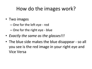 How do the images work? Two images One for the left eye - red One for the right eye - blue Exactly the same as the glasses!!! The blue side makes the blue disappear - so all you see is the red image in your right eye and Vice Versa 
