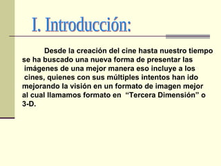 Desde la creación del cine hasta nuestro tiempo  se ha buscado una nueva forma de presentar las imágenes de una mejor manera eso incluye a los cines, quienes con sus múltiples intentos han ido  mejorando la visión en un formato de imagen mejor  al cual llamamos formato en  “Tercera Dimensión” o  3-D. I. Introducción: 