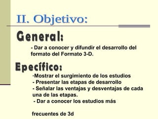 II. Objetivo: General: - Dar a conocer y difundir el desarrollo del formato del Formato 3-D. Epecífico: Mostrar el surgimiento de los estudios - Presentar las etapas de desarrollo  - Señalar las ventajas y desventajas de cada una de las etapas. - Dar a conocer los estudios más  frecuentes de 3d 