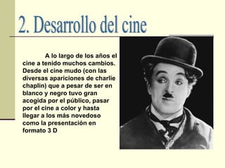 2. Desarrollo del cine A lo largo de los años el cine a tenido muchos cambios. Desde el cine mudo (con las diversas apariciones de charlie chaplin) que a pesar de ser en blanco y negro tuvo gran acogida por el público, pasar por el cine a color y hasta llegar a los más novedoso como la presentación en formato 3 D   