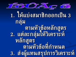 1.  ให้แบ่งสมาชิกออกเป็น  3  กลุ่ม    ตามหัวข้อหลักสูตร 2.  แต่ละกลุ่มให้วิเคราะห์หลักสูตร  ตามหัวข้อที่กำหนด 3.  ส่งผู้แทนสรุปการวิเคราะห์  หลักสูตร / คู่มือ  กลุ่มละ  5  นาที  งานกลุ่ม 