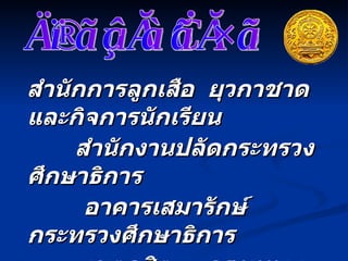 สำนักการลูกเสือ  ยุวกาชาด  และกิจการนักเรียน   สำนักงานปลัดกระทรวงศึกษาธิการ อาคารเสมารักษ์  กระทรวงศึกษาธิการ เขตดุสิต  กรุงเทพฯ  ๑๐๓๐๐   โทรศัพท์  ,  โทรสาร   :  ๐  ๒๖๒๘  ๖๓๖๕   www. bureausrs.org   ข้อมูลเพิ่มเติม 