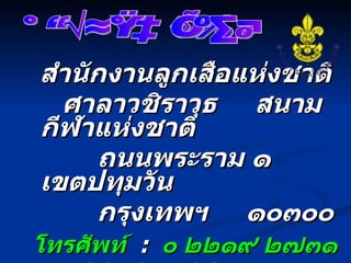 สำนักงานลูกเสือแห่งชาติ ศาลาวชิราวุธ  สนามกีฬาแห่งชาติ ถนนพระราม ๑   เขตปทุมวัน  กรุงเทพฯ  ๑๐๓๐๐ โทรศัพท์   :   ๐ ๒๒๑๙ ๒๗๓๑   ,   ๐ ๒๒๑๖ ๓๔๙๓ โทรสาร   :   ๐ ๒๒๑๙ ๒๑๐๘   ,   ๐ ๒๒๑๖ ๓๔๙๓ www.  scoutthailand .org การลูกเสือไทย 