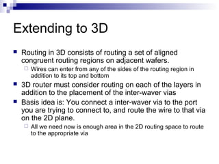 Extending to 3D
 Routing in 3D consists of routing a set of aligned
congruent routing regions on adjacent wafers.
 Wires can enter from any of the sides of the routing region in
addition to its top and bottom
 3D router must consider routing on each of the layers in
addition to the placement of the inter-waver vias
 Basis idea is: You connect a inter-waver via to the port
you are trying to connect to, and route the wire to that via
on the 2D plane.
 All we need now is enough area in the 2D routing space to route
to the appropriate via
 