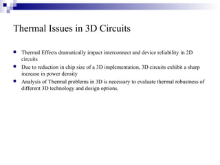 Thermal Issues in 3D Circuits
 Thermal Effects dramatically impact interconnect and device reliability in 2D
circuits
 Due to reduction in chip size of a 3D implementation, 3D circuits exhibit a sharp
increase in power density
 Analysis of Thermal problems in 3D is necessary to evaluate thermal robustness of
different 3D technology and design options.
 