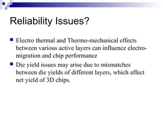 Reliability Issues?
 Electro thermal and Thermo-mechanical effects
between various active layers can influence electro-
migration and chip performance
 Die yield issues may arise due to mismatches
between die yields of different layers, which affect
net yield of 3D chips.
 