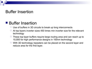  Buffer Insertion
 Use of buffers in 3D circuits to break up long interconnects
 At top layers inverter sizes 450 times min inverter size for the relevant
technology
 These top layer buffers require large routing area and can reach up to
10,000 for high performance designs in 100nm technology
 With 3D technology repeaters can be placed on the second layer and
reduce area for the first layer.
Buffer Insertion
 