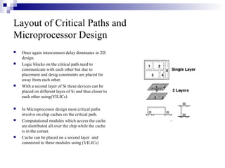 Layout of Critical Paths and
Microprocessor Design
 Once again interconnect delay dominates in 2D
design.
 Logic blocks on the critical path need to
communicate with each other but due to
placement and desig constraints are placed far
away from each other.
 With a second layer of Si these devices can be
placed on different layes of Si and thus closer to
each other using(VILICs)
 In Microprocessor design most critical paths
involve on chip caches on the critical path.
 Computational modules which access the cache
are distributed all over the chip while the cache
is in the corner.
 Cache can be placed on a second layer and
connected to these modules using (VILICs)
 