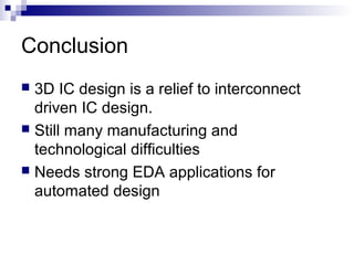 Conclusion
 3D IC design is a relief to interconnect
driven IC design.
 Still many manufacturing and
technological difficulties
 Needs strong EDA applications for
automated design
 