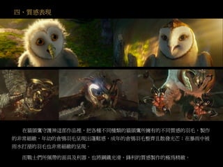 四、質感表現
在貓頭鷹守護神這部作品裡，把各種不同種類的貓頭鷹所擁有的不同質感的羽毛，製作
的非常細緻，年幼的倉鴞羽毛呈現出蓬鬆感，成年的倉鴞羽毛整齊且散發光芒；在暴雨中被
雨水打溼的羽毛也非常細緻的呈現。
而戰士們所佩帶的面具及利器，也將鋼鐵光滑、鋒利的質感製作的極為精緻。
 