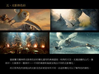 五、光影與色彩
貓頭鷹守護神將光影與色彩的變化運用的淋漓盡致：和煦的天空、充滿迷霧的山穴、暴
雨中、大風雪中、樹洞中……不同的場景和氣候呈現出不同的光影變化。
而正邪角色所表現出的光影及色彩更是有所不同，由這些變化可以了解角色的個性。
 