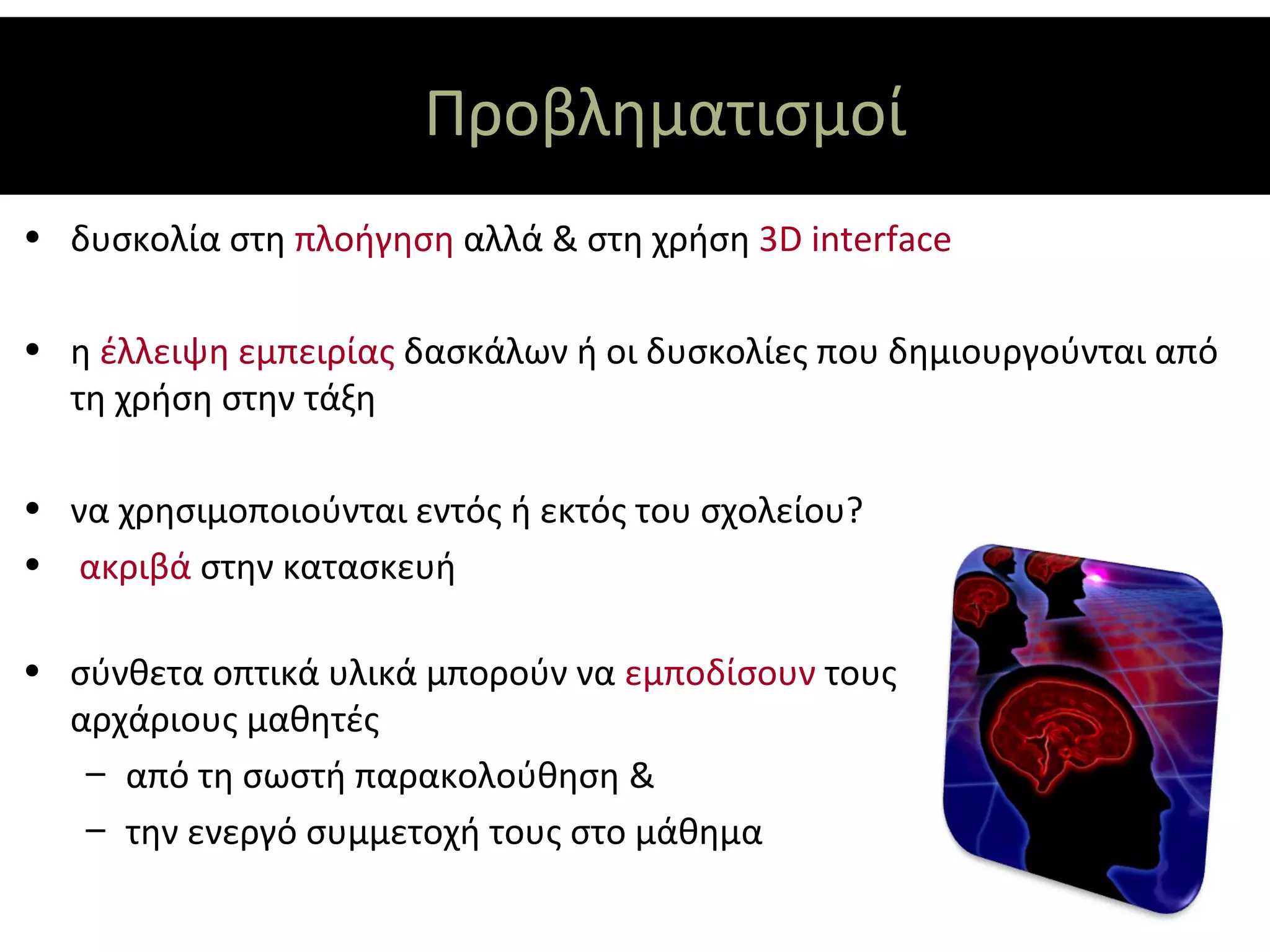 Προβληματισμοί
• δυσκολία στη πλοήγηση αλλά & στη χρήση 3D interface

• η έλλειψη εμπειρίας δασκάλων ή οι δυσκολίες που δημιουργούνται από
  τη χρήση στην τάξη

• να χρησιμοποιούνται εντός ή εκτός του σχολείου?
• ακριβά στην κατασκευή

• σύνθετα οπτικά υλικά μπορούν να εμποδίσουν τους
  αρχάριους μαθητές
   – από τη σωστή παρακολούθηση &
   – την ενεργό συμμετοχή τους στο μάθημα
 