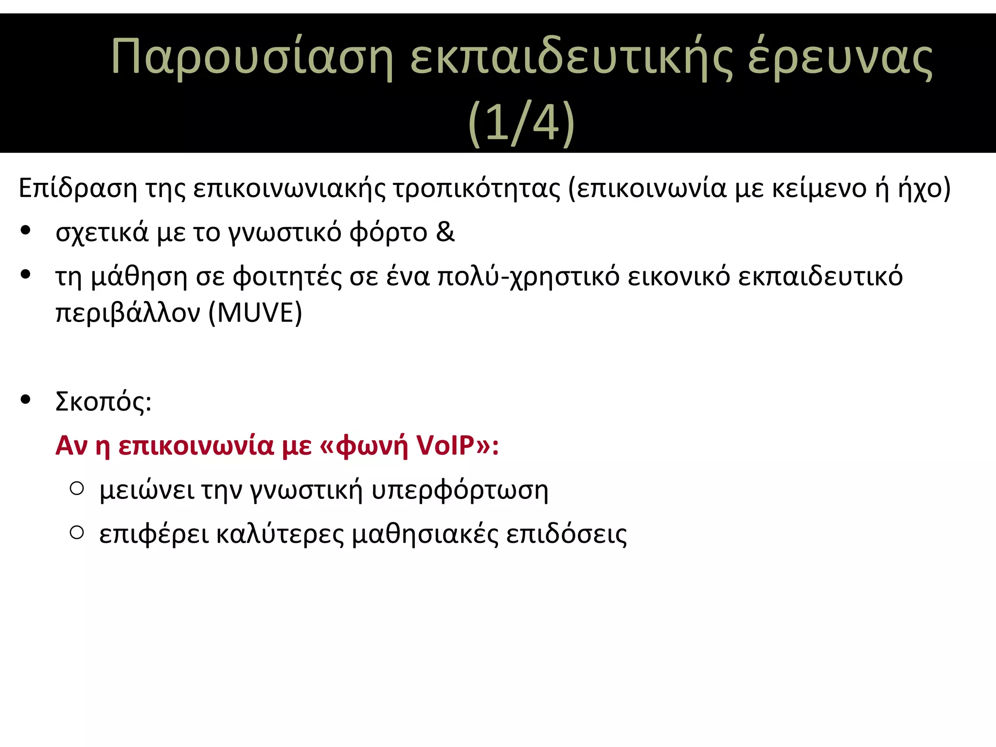 Παρουσίαση εκπαιδευτικής έρευνας
                   (1/4)
Επίδραση της επικοινωνιακής τροπικότητας (επικοινωνία με κείμενο ή ήχο)
• σχετικά με το γνωστικό φόρτο &
• τη μάθηση σε φοιτητές σε ένα πολύ-χρηστικό εικονικό εκπαιδευτικό
   περιβάλλον (MUVE)

• Σκοπός:
  Αν η επικοινωνία με «φωνή VoIP»:
   o μειώνει την γνωστική υπερφόρτωση
   o επιφέρει καλύτερες μαθησιακές επιδόσεις
 