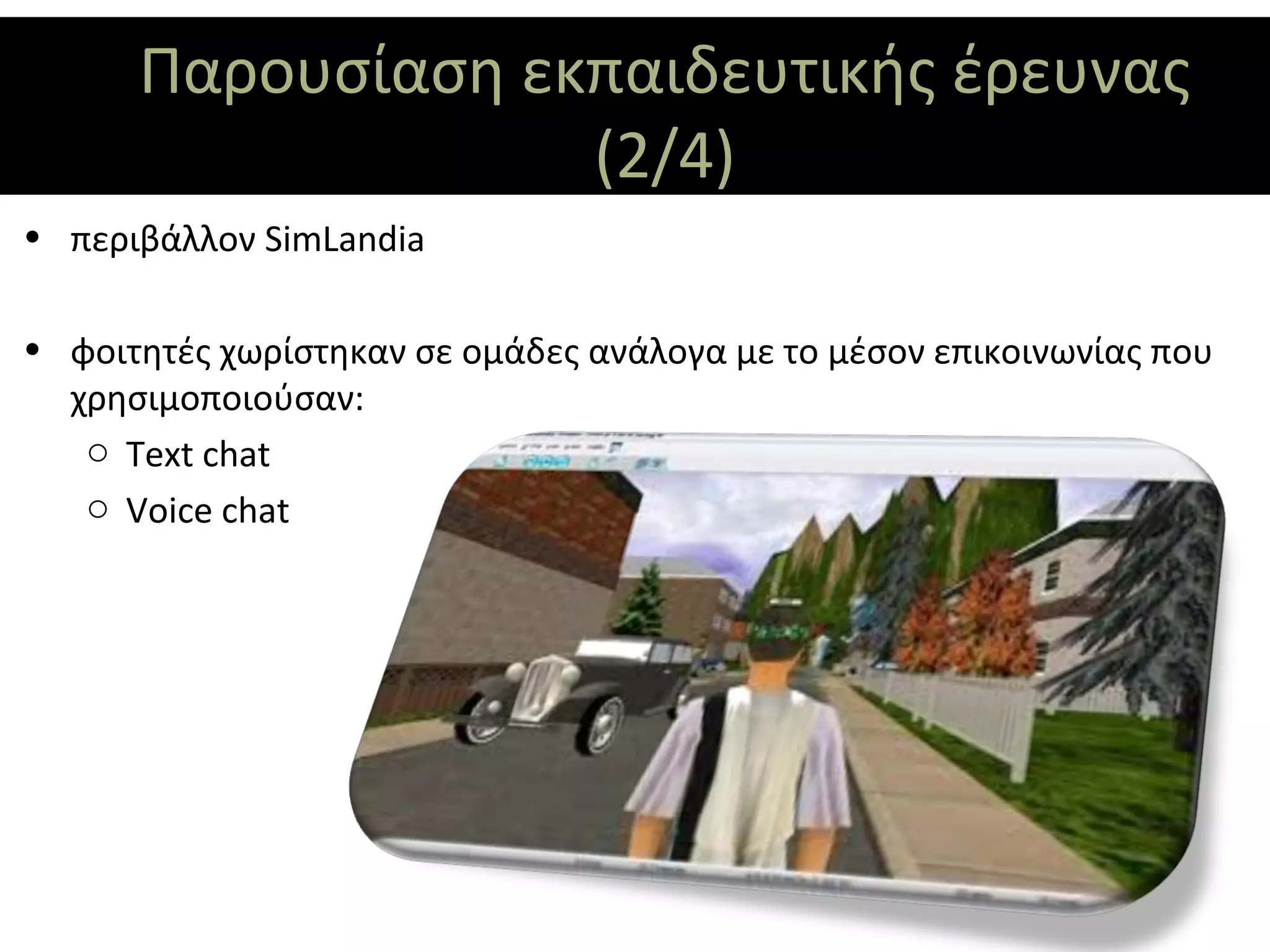 Παρουσίαση εκπαιδευτικής έρευνας
                   (2/4)
• περιβάλλον SimLandia

• φοιτητές χωρίστηκαν σε ομάδες ανάλογα με το μέσον επικοινωνίας που
  χρησιμοποιούσαν:
   o Text chat
   o Voice chat
 